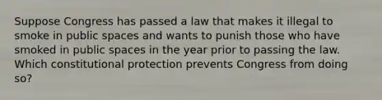 Suppose Congress has passed a law that makes it illegal to smoke in public spaces and wants to punish those who have smoked in public spaces in the year prior to passing the law. Which constitutional protection prevents Congress from doing so?