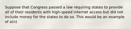 Suppose that Congress passed a law requiring states to provide all of their residents with high-speed internet access but did not include money for the states to do so. This would be an example of a(n)