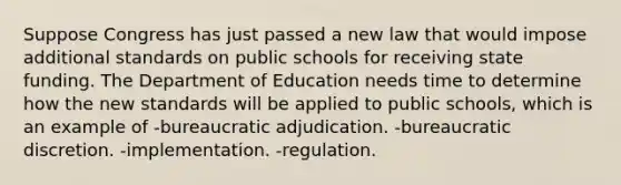 Suppose Congress has just passed a new law that would impose additional standards on public schools for receiving state funding. The Department of Education needs time to determine how the new standards will be applied to public schools, which is an example of -bureaucratic adjudication. -bureaucratic discretion. -implementation. -regulation.