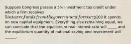 Suppose Congress passes a 5% investment tax credit under which a firm receives 5 in tax refunds from the government for every100 it spends on new capital equipment. Everything else remaining equal, we can conclude that the equilibrium real interest rate will _____ and the equilibrium quantity of national saving and investment will ______.