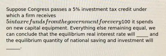 Suppose Congress passes a 5% investment tax credit under which a firm receives 5 in tax refunds from the government for every100 it spends on new capital equipment. Everything else remaining equal, we can conclude that the equilibrium real interest rate will _____ and the equilibrium quantity of national saving and investment will ______.