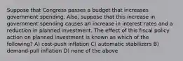 Suppose that Congress passes a budget that increases government spending. Also, suppose that this increase in government spending causes an increase in interest rates and a reduction in planned investment. The effect of this fiscal policy action on planned investment is known as which of the following? A) cost-push inflation C) automatic stabilizers B) demand-pull inflation D) none of the above