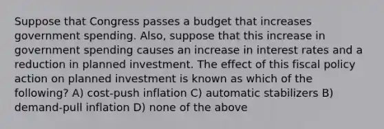 Suppose that Congress passes a budget that increases government spending. Also, suppose that this increase in government spending causes an increase in interest rates and a reduction in planned investment. The effect of this <a href='https://www.questionai.com/knowledge/kPTgdbKdvz-fiscal-policy' class='anchor-knowledge'>fiscal policy</a> action on planned investment is known as which of the following? A) cost-push inflation C) automatic stabilizers B) demand-pull inflation D) none of the above