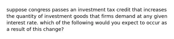 suppose congress passes an investment tax credit that increases the quantity of investment goods that firms demand at any given interest rate. which of the following would you expect to occur as a result of this change?