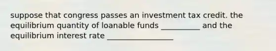 suppose that congress passes an investment tax credit. the equilibrium quantity of loanable funds __________ and the equilibrium interest rate _________________