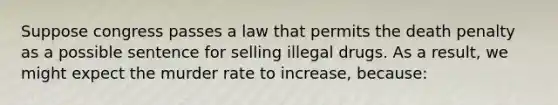 Suppose congress passes a law that permits the death penalty as a possible sentence for selling illegal drugs. As a result, we might expect the murder rate to increase, because: