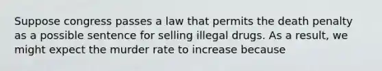 Suppose congress passes a law that permits the death penalty as a possible sentence for selling illegal drugs. As a result, we might expect the murder rate to increase because