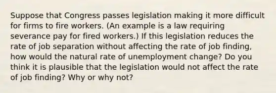 Suppose that Congress passes legislation making it more difficult for firms to fire workers. (An example is a law requiring severance pay for fired workers.) If this legislation reduces the rate of job separation without affecting the rate of job finding, how would the natural rate of unemployment change? Do you think it is plausible that the legislation would not affect the rate of job finding? Why or why not?