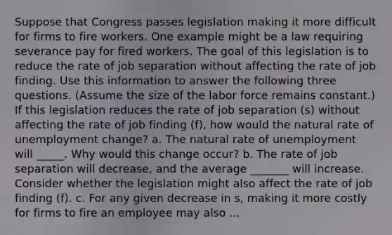 Suppose that Congress passes legislation making it more difficult for firms to fire workers. One example might be a law requiring severance pay for fired workers. The goal of this legislation is to reduce the rate of job separation without affecting the rate of job finding. Use this information to answer the following three questions. (Assume the size of the labor force remains constant.) If this legislation reduces the rate of job separation (s) without affecting the rate of job finding (f), how would the natural rate of unemployment change? a. The natural rate of unemployment will _____. Why would this change occur? b. The rate of job separation will decrease, and the average _______ will increase. Consider whether the legislation might also affect the rate of job finding (f). c. For any given decrease in s, making it more costly for firms to fire an employee may also ...