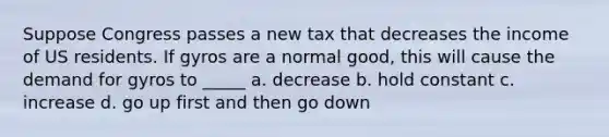 Suppose Congress passes a new tax that decreases the income of US residents. If gyros are a normal good, this will cause the demand for gyros to _____ a. decrease b. hold constant c. increase d. go up first and then go down