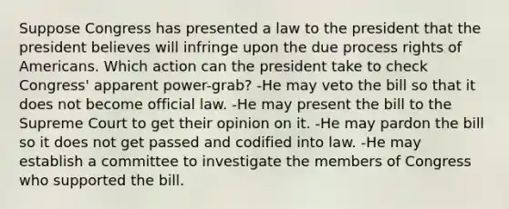 Suppose Congress has presented a law to the president that the president believes will infringe upon the due process rights of Americans. Which action can the president take to check Congress' apparent power-grab? -He may veto the bill so that it does not become official law. -He may present the bill to the Supreme Court to get their opinion on it. -He may pardon the bill so it does not get passed and codified into law. -He may establish a committee to investigate the members of Congress who supported the bill.