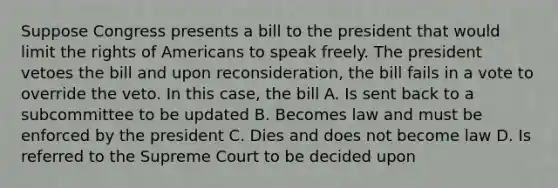 Suppose Congress presents a bill to the president that would limit the rights of Americans to speak freely. The president vetoes the bill and upon reconsideration, the bill fails in a vote to override the veto. In this case, the bill A. Is sent back to a subcommittee to be updated B. Becomes law and must be enforced by the president C. Dies and does not become law D. Is referred to the Supreme Court to be decided upon