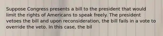 Suppose Congress presents a bill to the president that would limit the rights of Americans to speak freely. The president vetoes the bill and upon reconsideration, the bill fails in a vote to override the veto. In this case, the bil