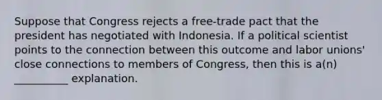 Suppose that Congress rejects a free-trade pact that the president has negotiated with Indonesia. If a political scientist points to the connection between this outcome and labor unions' close connections to members of Congress, then this is a(n) __________ explanation.