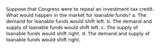 Suppose that Congress were to repeal an investment tax credit. What would happen in the market for loanable funds? a. The demand for loanable funds would shift left. b. The demand and supply of loanable funds would shift left. c. The supply of loanable funds would shift right. d. The demand and supply of loanable funds would shift right.