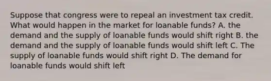 Suppose that congress were to repeal an investment tax credit. What would happen in the market for loanable funds? A. the demand and the supply of loanable funds would shift right B. the demand and the supply of loanable funds would shift left C. The supply of loanable funds would shift right D. The demand for loanable funds would shift left