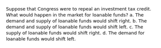 Suppose that Congress were to repeal an investment tax credit. What would happen in the market for loanable funds? a. The demand and supply of loanable funds would shift right. b. The demand and supply of loanable funds would shift left. c. The supply of loanable funds would shift right. d. The demand for loanable funds would shift left.