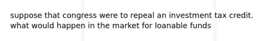 suppose that congress were to repeal an investment tax credit. what would happen in the market for loanable funds