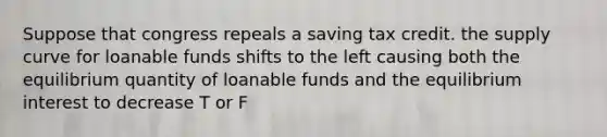 Suppose that congress repeals a saving tax credit. the supply curve for loanable funds shifts to the left causing both the equilibrium quantity of loanable funds and the equilibrium interest to decrease T or F