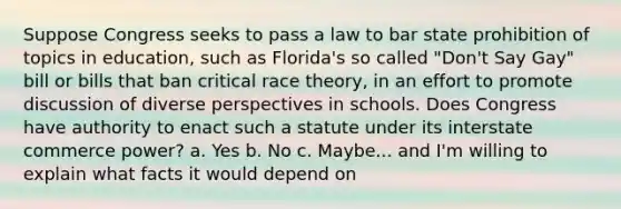 Suppose Congress seeks to pass a law to bar state prohibition of topics in education, such as Florida's so called "Don't Say Gay" bill or bills that ban critical race theory, in an effort to promote discussion of diverse perspectives in schools. Does Congress have authority to enact such a statute under its interstate commerce power? a. Yes b. No c. Maybe... and I'm willing to explain what facts it would depend on