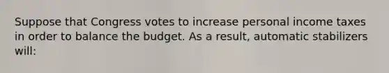 Suppose that Congress votes to increase personal income taxes in order to balance the budget. As a result, automatic stabilizers will: