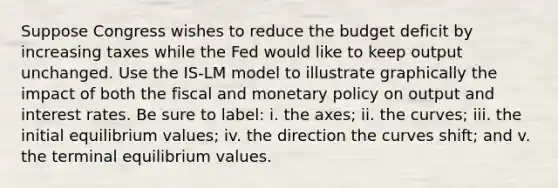 Suppose Congress wishes to reduce the budget deficit by increasing taxes while the Fed would like to keep output unchanged. Use the IS-LM model to illustrate graphically the impact of both the fiscal and monetary policy on output and interest rates. Be sure to label: i. the axes; ii. the curves; iii. the initial equilibrium values; iv. the direction the curves shift; and v. the terminal equilibrium values.