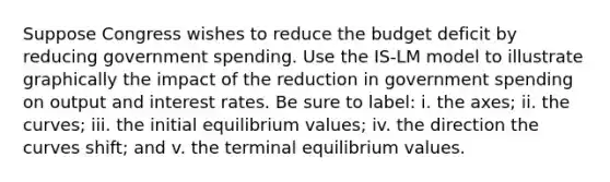 Suppose Congress wishes to reduce the budget deficit by reducing government spending. Use the IS-LM model to illustrate graphically the impact of the reduction in government spending on output and interest rates. Be sure to label: i. the axes; ii. the curves; iii. the initial equilibrium values; iv. the direction the curves shift; and v. the terminal equilibrium values.