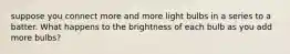 suppose you connect more and more light bulbs in a series to a batter. What happens to the brightness of each bulb as you add more bulbs?