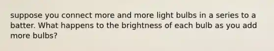 suppose you connect more and more light bulbs in a series to a batter. What happens to the brightness of each bulb as you add more bulbs?