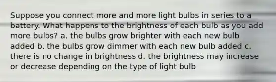 Suppose you connect more and more light bulbs in series to a battery. What happens to the brightness of each bulb as you add more bulbs? a. the bulbs grow brighter with each new bulb added b. the bulbs grow dimmer with each new bulb added c. there is no change in brightness d. the brightness may increase or decrease depending on the type of light bulb