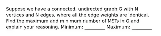 Suppose we have a connected, undirected graph G with N vertices and N edges, where all the edge weights are identical. Find the maximum and minimum number of MSTs in G and explain your reasoning. Minimum: _________ Maximum: _________