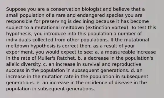 Suppose you are a conservation biologist and believe that a small population of a rare and endangered species you are responsible for preserving is declining because it has become subject to a mutational meltdown (extinction vortex). To test this hypothesis, you introduce into this population a number of individuals collected from other populations. If the mutational meltdown hypothesis is correct then, as a result of your experiment, you would expect to see: a. a measureable increase in the rate of Muller's Ratchet. b. a decrease in the population's allelic diversity. c. an increase in survival and reproductive success in the population in subsequent generations. d. an increase in the mutation rate in the population in subsequent generations. e. an increase in the incidence of disease in the population in subsequent generations.