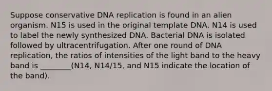 Suppose conservative <a href='https://www.questionai.com/knowledge/kofV2VQU2J-dna-replication' class='anchor-knowledge'>dna replication</a> is found in an alien organism. N15 is used in the original template DNA. N14 is used to label the newly synthesized DNA. Bacterial DNA is isolated followed by ultracentrifugation. After one round of DNA replication, the ratios of intensities of the light band to the heavy band is ________(N14, N14/15, and N15 indicate the location of the band).