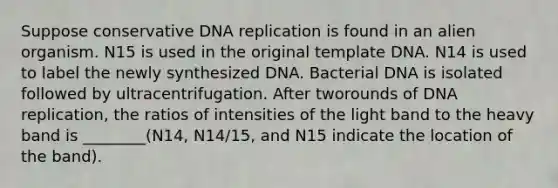 Suppose conservative DNA replication is found in an alien organism. N15 is used in the original template DNA. N14 is used to label the newly synthesized DNA. Bacterial DNA is isolated followed by ultracentrifugation. After tworounds of DNA replication, the ratios of intensities of the light band to the heavy band is ________(N14, N14/15, and N15 indicate the location of the band).