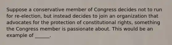 Suppose a conservative member of Congress decides not to run for re-election, but instead decides to join an organization that advocates for the protection of constitutional rights, something the Congress member is passionate about. This would be an example of ______.