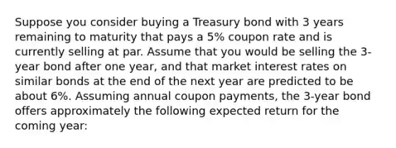 Suppose you consider buying a Treasury bond with 3 years remaining to maturity that pays a 5% coupon rate and is currently selling at par. Assume that you would be selling the 3-year bond after one year, and that market interest rates on similar bonds at the end of the next year are predicted to be about 6%. Assuming annual coupon payments, the 3-year bond offers approximately the following expected return for the coming year: