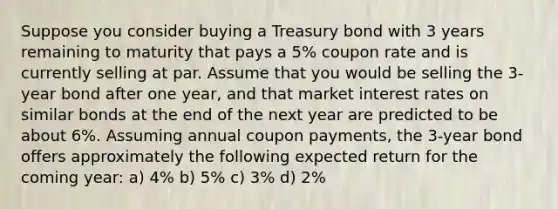 Suppose you consider buying a Treasury bond with 3 years remaining to maturity that pays a 5% coupon rate and is currently selling at par. Assume that you would be selling the 3-year bond after one year, and that market interest rates on similar bonds at the end of the next year are predicted to be about 6%. Assuming annual coupon payments, the 3-year bond offers approximately the following expected return for the coming year: a) 4% b) 5% c) 3% d) 2%