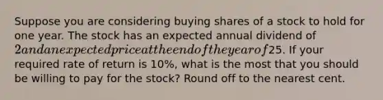 Suppose you are considering buying shares of a stock to hold for one year. The stock has an expected annual dividend of 2 and an expected price at the end of the year of25. If your required rate of return is 10%, what is the most that you should be willing to pay for the stock? Round off to the nearest cent.