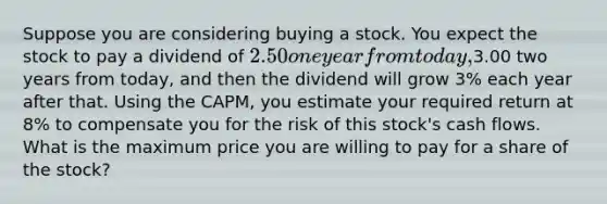 Suppose you are considering buying a stock. You expect the stock to pay a dividend of 2.50 one year from today,3.00 two years from today, and then the dividend will grow 3% each year after that. Using the CAPM, you estimate your required return at 8% to compensate you for the risk of this stock's cash flows. What is the maximum price you are willing to pay for a share of the stock?