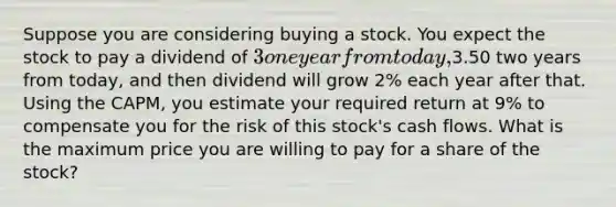 Suppose you are considering buying a stock. You expect the stock to pay a dividend of 3 one year from today,3.50 two years from today, and then dividend will grow 2% each year after that. Using the CAPM, you estimate your required return at 9% to compensate you for the risk of this stock's cash flows. What is the maximum price you are willing to pay for a share of the stock?