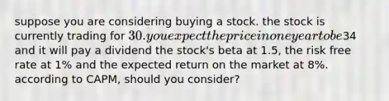 suppose you are considering buying a stock. the stock is currently trading for 30. you expect the price in one year to be34 and it will pay a dividend the stock's beta at 1.5, the risk free rate at 1% and the expected return on the market at 8%. according to CAPM, should you consider?