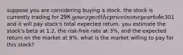 suppose you are considering buying a stock. the stock is currently trading for 298. you expect the price in one year to be301 and it will pay stock's total expected return. you estimate the stock's beta at 1.2, the risk-free rate at 3%, and the expected return on the market at 9%. what is the market willing to pay for this stock?