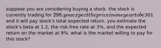 suppose you are considering buying a stock. the stock is currently trading for 298. you expect the price in one year to be301 and it will pay stock's total expected return. you estimate the stock's beta at 1.2, the risk-free rate at 3%, and the expected return on the market at 9%. what is the market willing to pay for this stock?