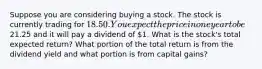 Suppose you are considering buying a stock. The stock is currently trading for 18.50. You expect the price in one year to be21.25 and it will pay a dividend of 1. What is the stock's total expected return? What portion of the total return is from the dividend yield and what portion is from capital gains?