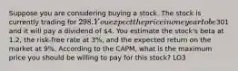 Suppose you are considering buying a stock. The stock is currently trading for 298. You expect the price in one year to be301 and it will pay a dividend of 4. You estimate the stock's beta at 1.2, the risk-free rate at 3%, and the expected return on the market at 9%. According to the CAPM, what is the maximum price you should be willing to pay for this stock? LO3