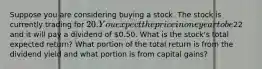 Suppose you are considering buying a stock. The stock is currently trading for 20. You expect the price in one year to be22 and it will pay a dividend of 0.50. What is the stock's total expected return? What portion of the total return is from the dividend yield and what portion is from capital gains?