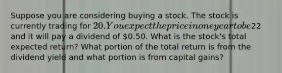 Suppose you are considering buying a stock. The stock is currently trading for 20. You expect the price in one year to be22 and it will pay a dividend of 0.50. What is the stock's total expected return? What portion of the total return is from the dividend yield and what portion is from capital gains?