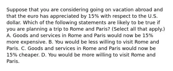 Suppose that you are considering going on vacation abroad and that the euro has appreciated by​ 15% with respect to the U.S. dollar. Which of the following statements are likely to be true if you are planning a trip to Rome and​ Paris? ​(Select all that​ apply.) A. Goods and services in Rome and Paris would now be​ 15% more expensive. B. You would be less willing to visit Rome and Paris. C. Goods and services in Rome and Paris would now be​ 15% cheaper. D. You would be more willing to visit Rome and Paris.