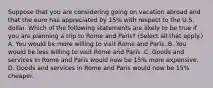 Suppose that you are considering going on vacation abroad and that the euro has appreciated by​ 15% with respect to the U.S. dollar. Which of the following statements are likely to be true if you are planning a trip to Rome and​ Paris? ​(Select all that​ apply.) A. You would be more willing to visit Rome and Paris. B. You would be less willing to visit Rome and Paris. C. Goods and services in Rome and Paris would now be​ 15% more expensive. D. Goods and services in Rome and Paris would now be​ 15% cheaper.