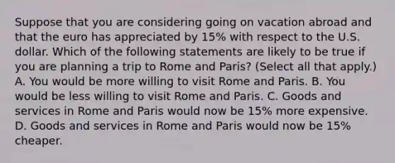 Suppose that you are considering going on vacation abroad and that the euro has appreciated by​ 15% with respect to the U.S. dollar. Which of the following statements are likely to be true if you are planning a trip to Rome and​ Paris? ​(Select all that​ apply.) A. You would be more willing to visit Rome and Paris. B. You would be less willing to visit Rome and Paris. C. Goods and services in Rome and Paris would now be​ 15% more expensive. D. Goods and services in Rome and Paris would now be​ 15% cheaper.